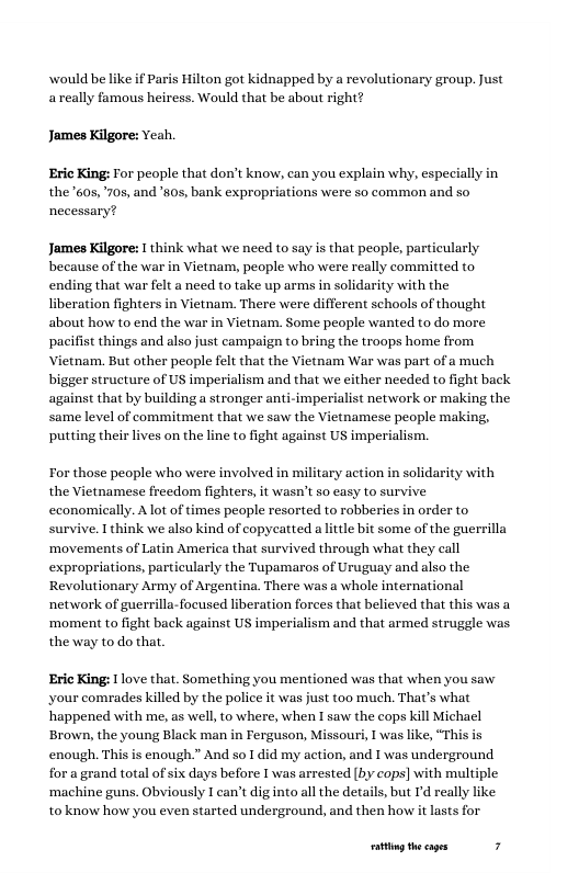 would be like if Paris Hilton got kidnapped by a revolutionary group. Just areally famous heiress. Would that be about right?  James Kilgore: veah. Eric King: For people that don’t know, can you explain why, especially in  the 605, 705, and ’80s, bank expropriations were so common and so necessary?  James Kilgore: I think what we need to say is that people, particularly because of the war in Vietnam, people who were really committed to ending that war felt a need to take up arms in solidarity with the liberation fighters in Vietnam. There were different schools of thought about how to end the war in Vietnam. Some people wanted to do more pacifist things and also just campaign to bring the troops home from  mam. But other people felt that the Vietnam War was part of a much bigger structure of US imperialism and that we either needed to fight back imperialist network or making the same level of commitment that we saw the Vietnamese people making, putting their ives on the line to fight against US imperialism.  For those people who were involved in military action in solidarity with the Vietnamese freedom fighters, it wasn’t so easy to sur cconomically. Alot of times people resorted to robberies in order to survive. I think we also kind of copycatted a little bit some of the guerrilla ‘movements of Latin America that survived through what they call expropriations, particularly the Tupamaros of Uruguay and also the Revolutionary Army of Argentina. There was a whole international network of guerrilla-focused liberation forces that believed that this was a ‘moment to fight back against US imperialism and that armed struggle was the way to do that.  Eric King: 1 love that. Something you mentioned was that when you saw your comrades killed by the police it was just too much. That’s what happened with me, as well, to where, when I saw the cops kill Michacl Brown, the young Black man in Ferguson, Missouri, I was like, “Thi enough. This is enough.” And so I did my action, and I was underground for a grand total of six days before I was arrested (by cops] with multiple ‘machine guns. Obviously I can’t dig nto all the details, but I’d really like. toknow how you even started underground, and then how it lasts for  g the cages 7 